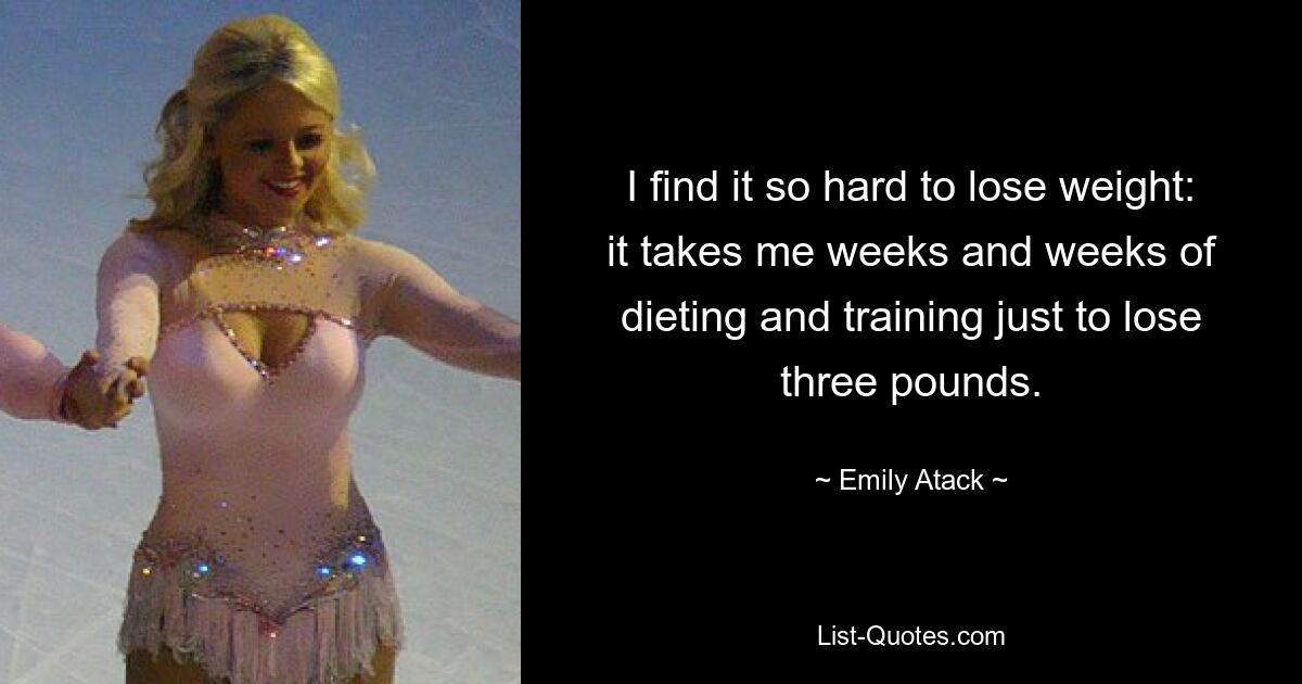 I find it so hard to lose weight: it takes me weeks and weeks of dieting and training just to lose three pounds. — © Emily Atack