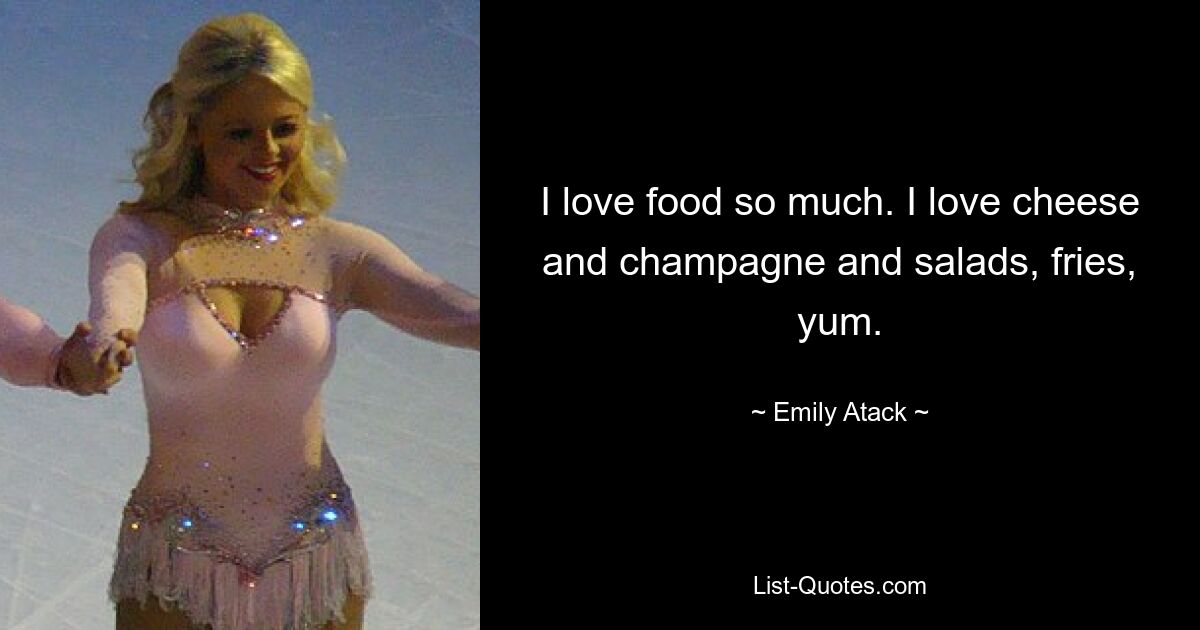 I love food so much. I love cheese and champagne and salads, fries, yum. — © Emily Atack