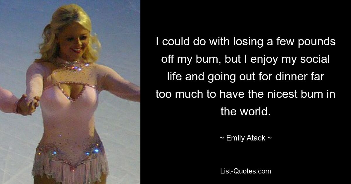 I could do with losing a few pounds off my bum, but I enjoy my social life and going out for dinner far too much to have the nicest bum in the world. — © Emily Atack