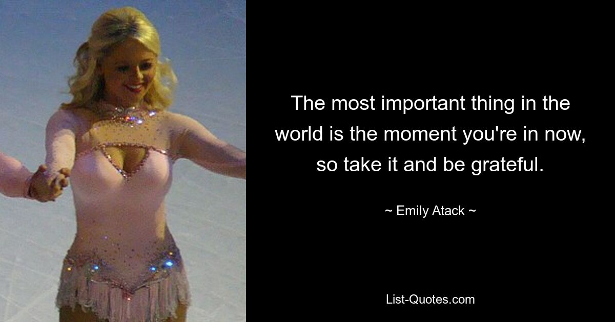 The most important thing in the world is the moment you're in now, so take it and be grateful. — © Emily Atack