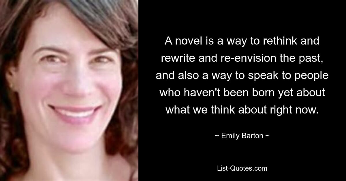 A novel is a way to rethink and rewrite and re-envision the past, and also a way to speak to people who haven't been born yet about what we think about right now. — © Emily Barton