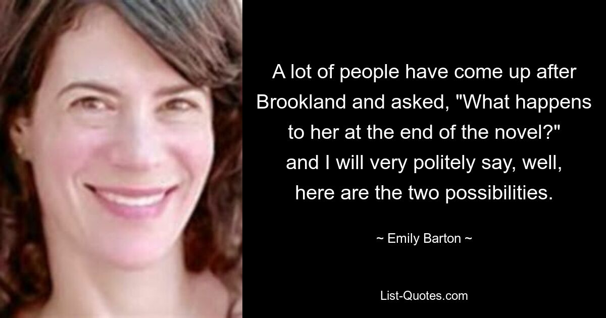 A lot of people have come up after Brookland and asked, "What happens to her at the end of the novel?" and I will very politely say, well, here are the two possibilities. — © Emily Barton