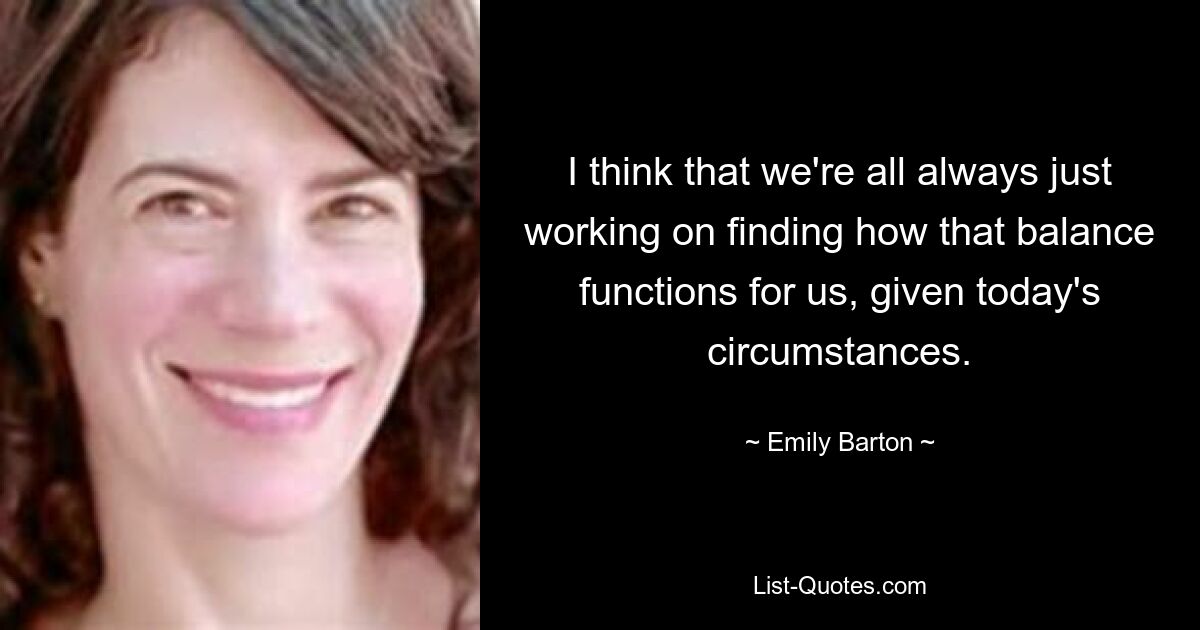 I think that we're all always just working on finding how that balance functions for us, given today's circumstances. — © Emily Barton