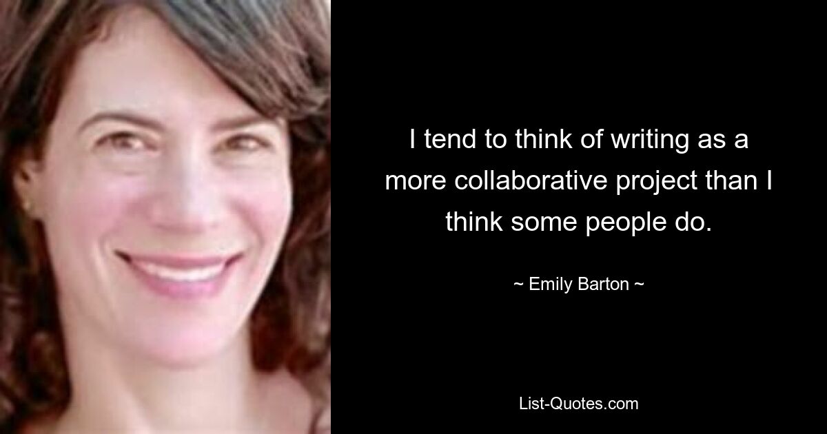 I tend to think of writing as a more collaborative project than I think some people do. — © Emily Barton