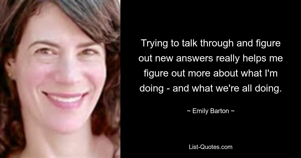 Trying to talk through and figure out new answers really helps me figure out more about what I'm doing - and what we're all doing. — © Emily Barton