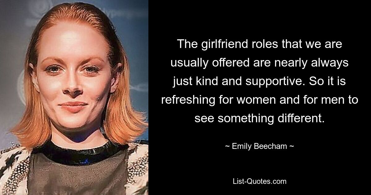 The girlfriend roles that we are usually offered are nearly always just kind and supportive. So it is refreshing for women and for men to see something different. — © Emily Beecham