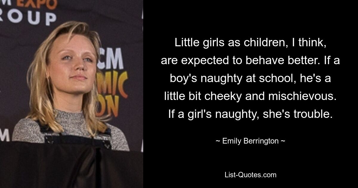 Little girls as children, I think, are expected to behave better. If a boy's naughty at school, he's a little bit cheeky and mischievous. If a girl's naughty, she's trouble. — © Emily Berrington