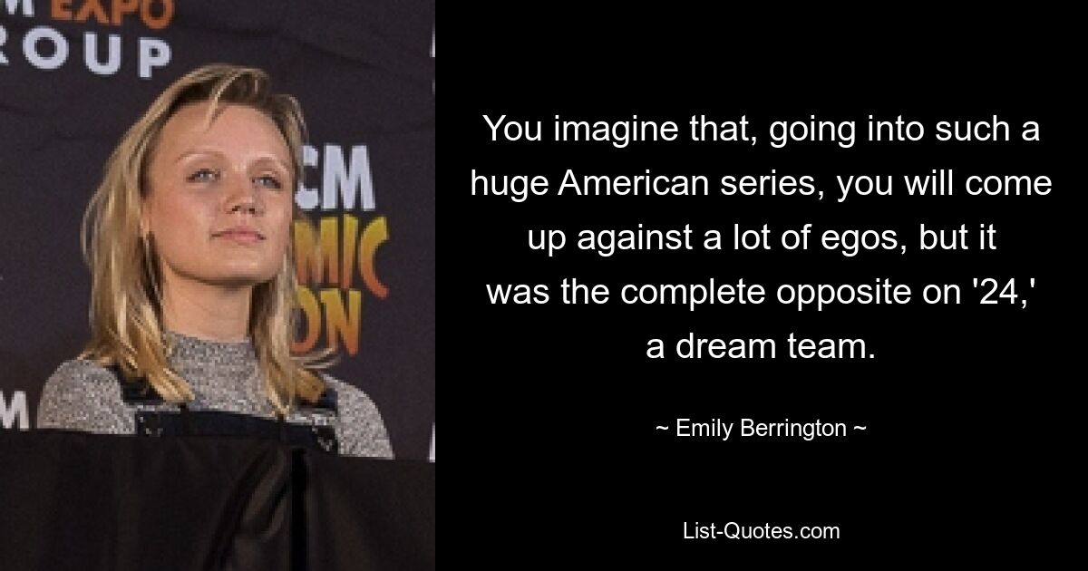 You imagine that, going into such a huge American series, you will come up against a lot of egos, but it was the complete opposite on '24,' a dream team. — © Emily Berrington