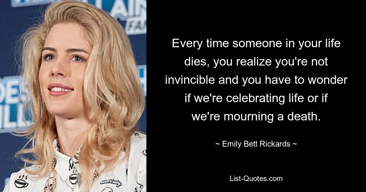 Every time someone in your life dies, you realize you're not invincible and you have to wonder if we're celebrating life or if we're mourning a death. — © Emily Bett Rickards