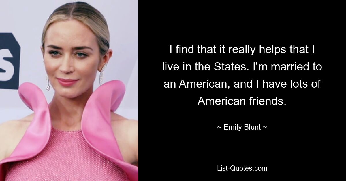 I find that it really helps that I live in the States. I'm married to an American, and I have lots of American friends. — © Emily Blunt