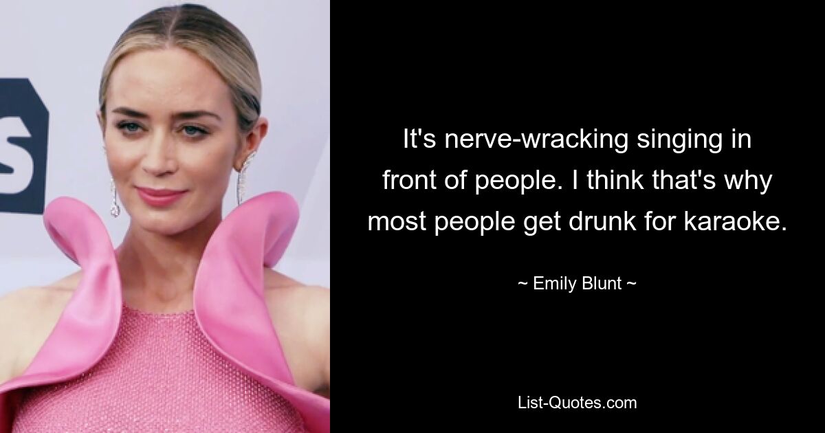 It's nerve-wracking singing in front of people. I think that's why most people get drunk for karaoke. — © Emily Blunt