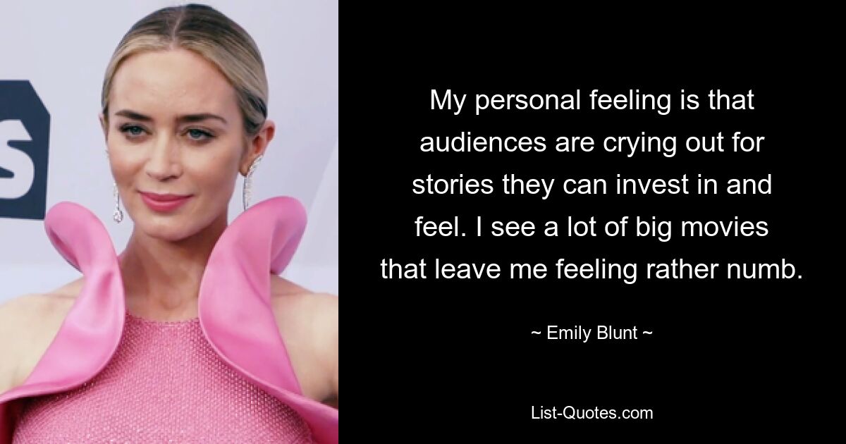 My personal feeling is that audiences are crying out for stories they can invest in and feel. I see a lot of big movies that leave me feeling rather numb. — © Emily Blunt