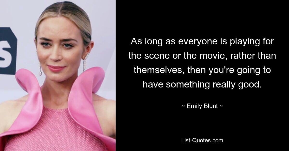 As long as everyone is playing for the scene or the movie, rather than themselves, then you're going to have something really good. — © Emily Blunt