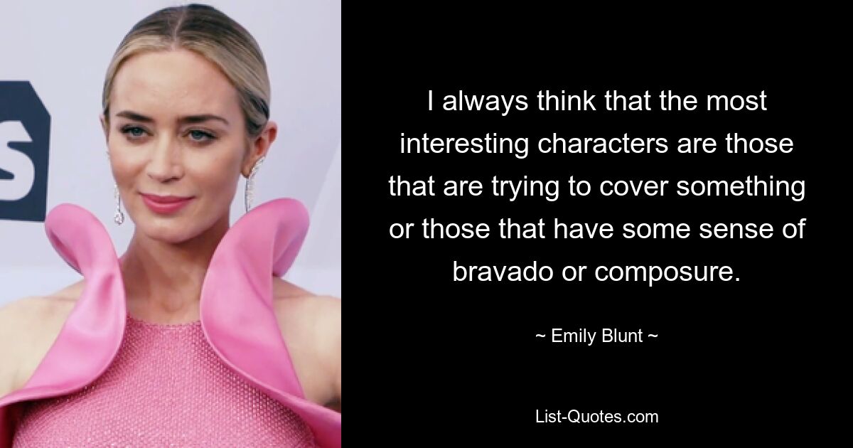 I always think that the most interesting characters are those that are trying to cover something or those that have some sense of bravado or composure. — © Emily Blunt