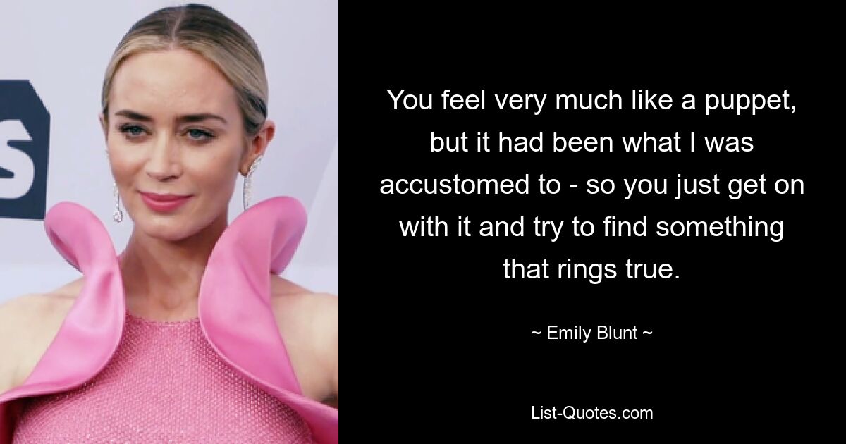 You feel very much like a puppet, but it had been what I was accustomed to - so you just get on with it and try to find something that rings true. — © Emily Blunt