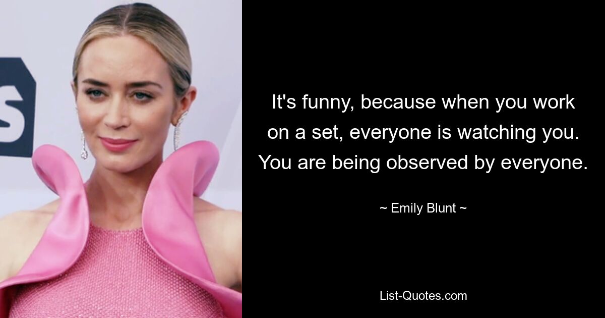 It's funny, because when you work on a set, everyone is watching you. You are being observed by everyone. — © Emily Blunt