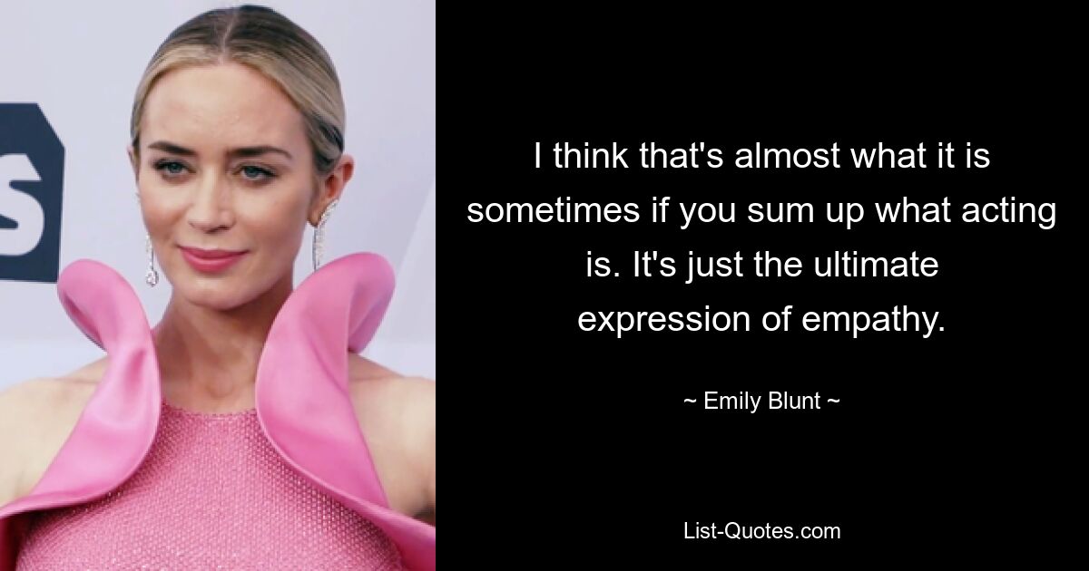 I think that's almost what it is sometimes if you sum up what acting is. It's just the ultimate expression of empathy. — © Emily Blunt