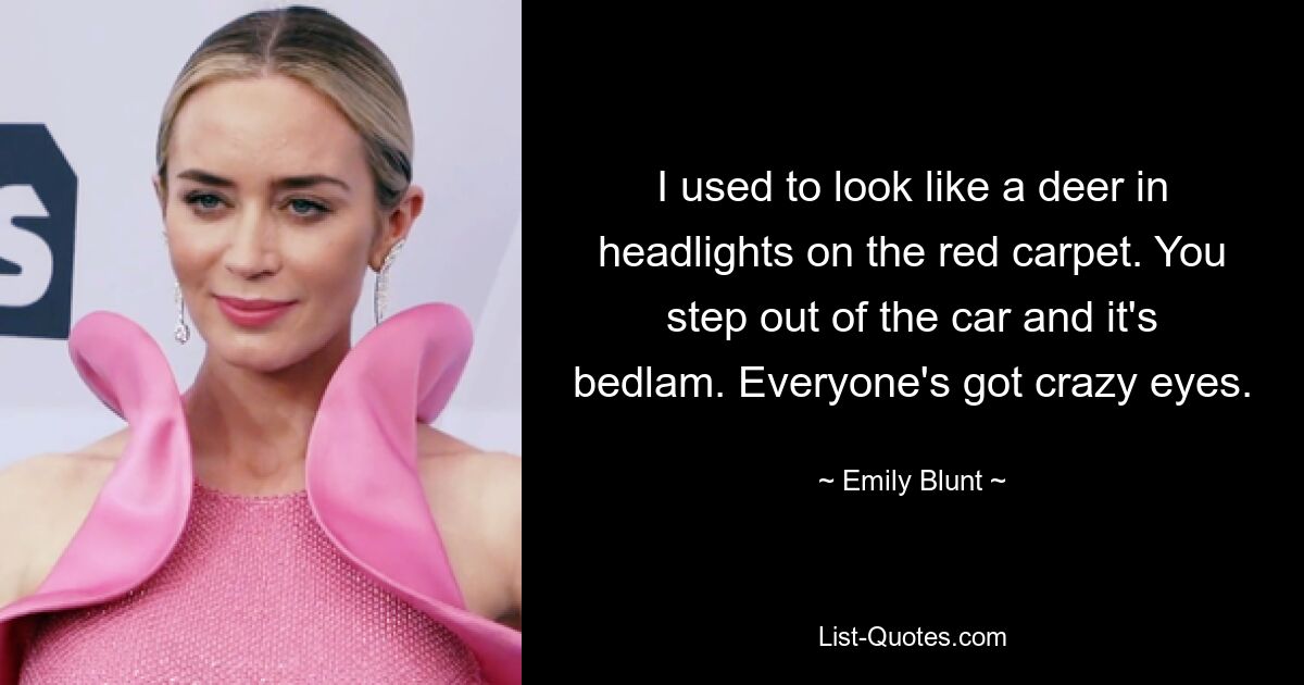 I used to look like a deer in headlights on the red carpet. You step out of the car and it's bedlam. Everyone's got crazy eyes. — © Emily Blunt