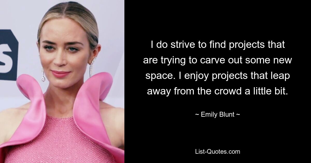 I do strive to find projects that are trying to carve out some new space. I enjoy projects that leap away from the crowd a little bit. — © Emily Blunt