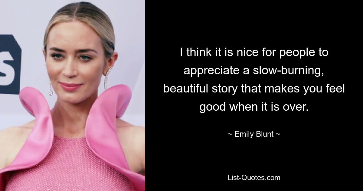 I think it is nice for people to appreciate a slow-burning, beautiful story that makes you feel good when it is over. — © Emily Blunt