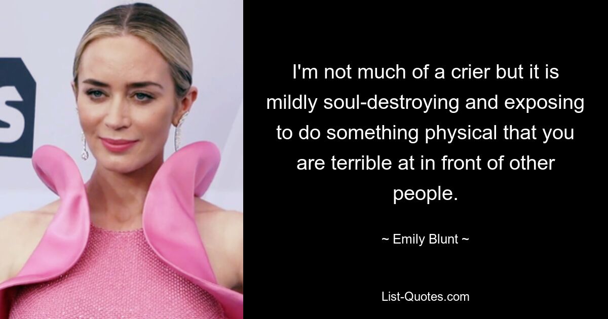 I'm not much of a crier but it is mildly soul-destroying and exposing to do something physical that you are terrible at in front of other people. — © Emily Blunt