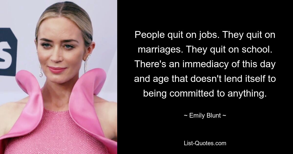 People quit on jobs. They quit on marriages. They quit on school. There's an immediacy of this day and age that doesn't lend itself to being committed to anything. — © Emily Blunt