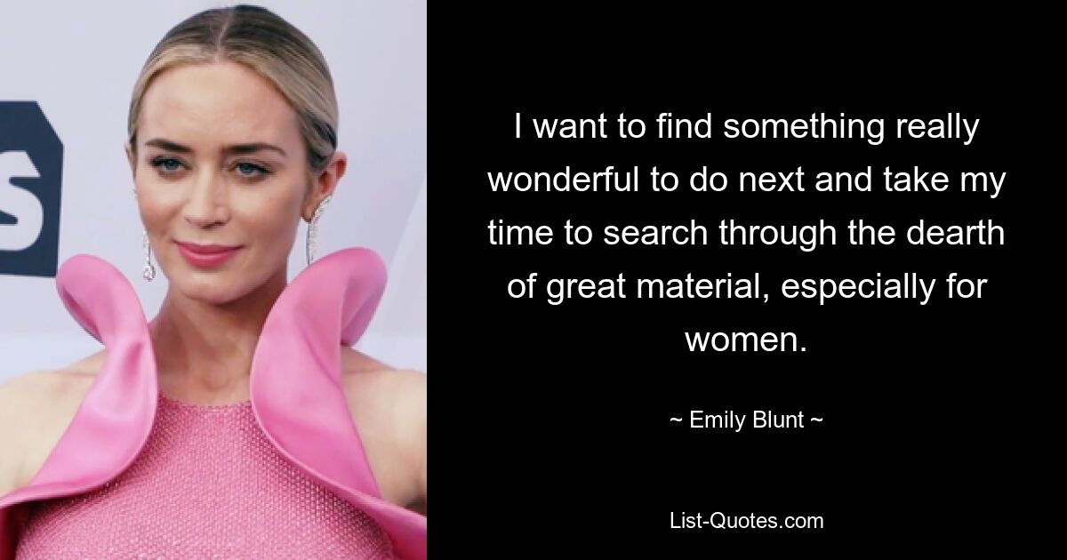 I want to find something really wonderful to do next and take my time to search through the dearth of great material, especially for women. — © Emily Blunt