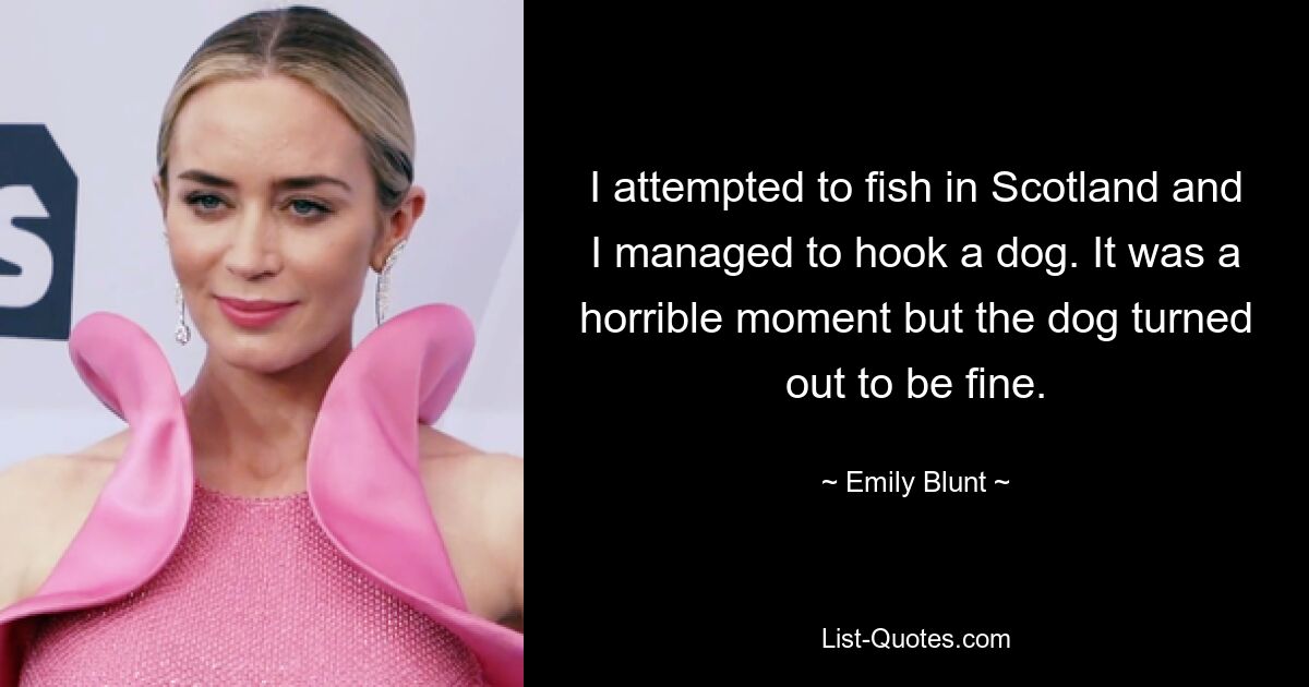 I attempted to fish in Scotland and I managed to hook a dog. It was a horrible moment but the dog turned out to be fine. — © Emily Blunt