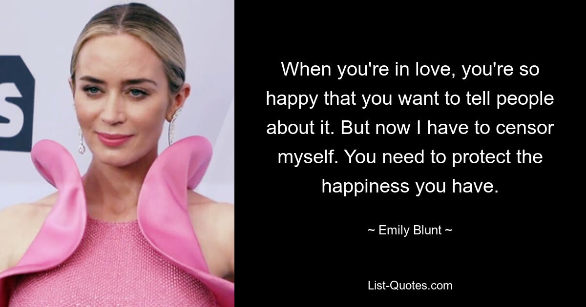 When you're in love, you're so happy that you want to tell people about it. But now I have to censor myself. You need to protect the happiness you have. — © Emily Blunt