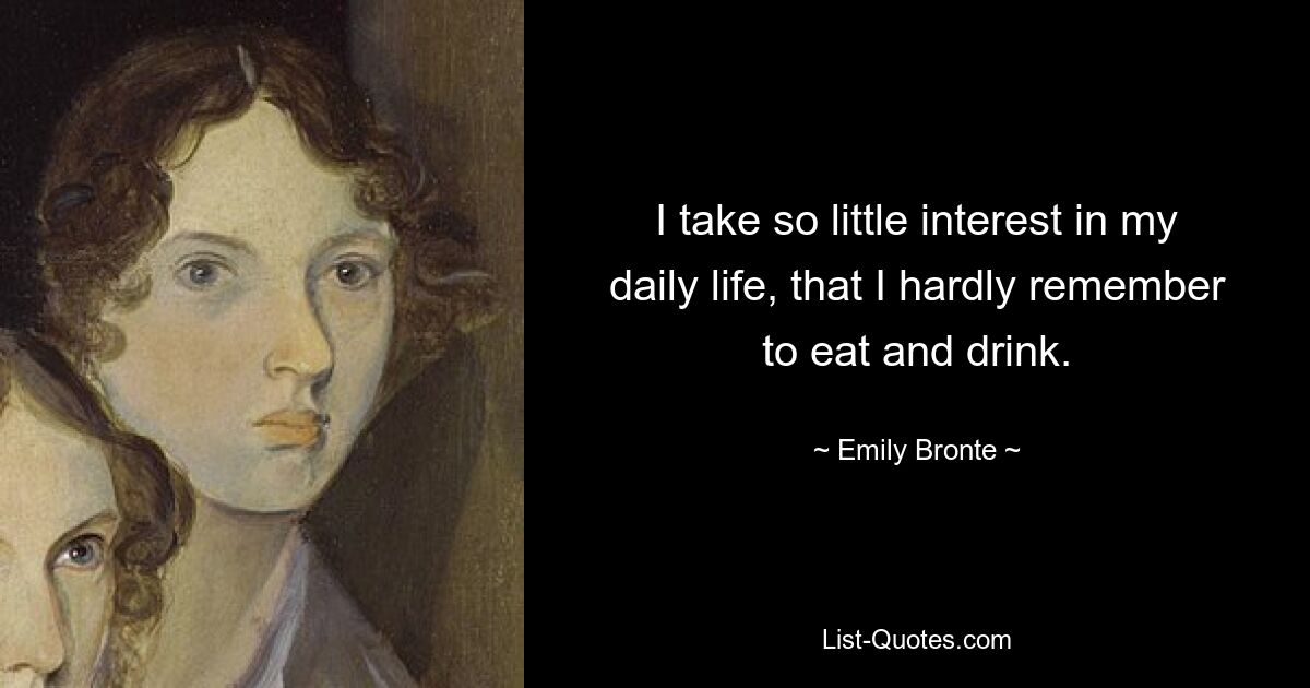 I take so little interest in my daily life, that I hardly remember to eat and drink. — © Emily Bronte