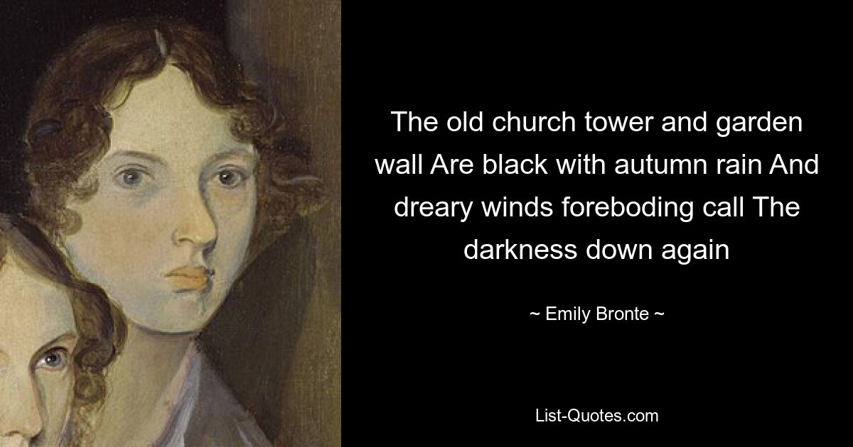 The old church tower and garden wall Are black with autumn rain And dreary winds foreboding call The darkness down again — © Emily Bronte