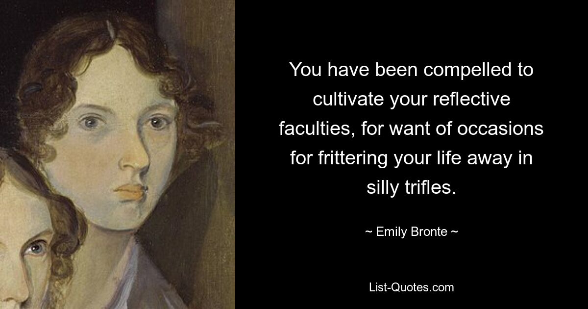 You have been compelled to cultivate your reflective faculties, for want of occasions for frittering your life away in silly trifles. — © Emily Bronte