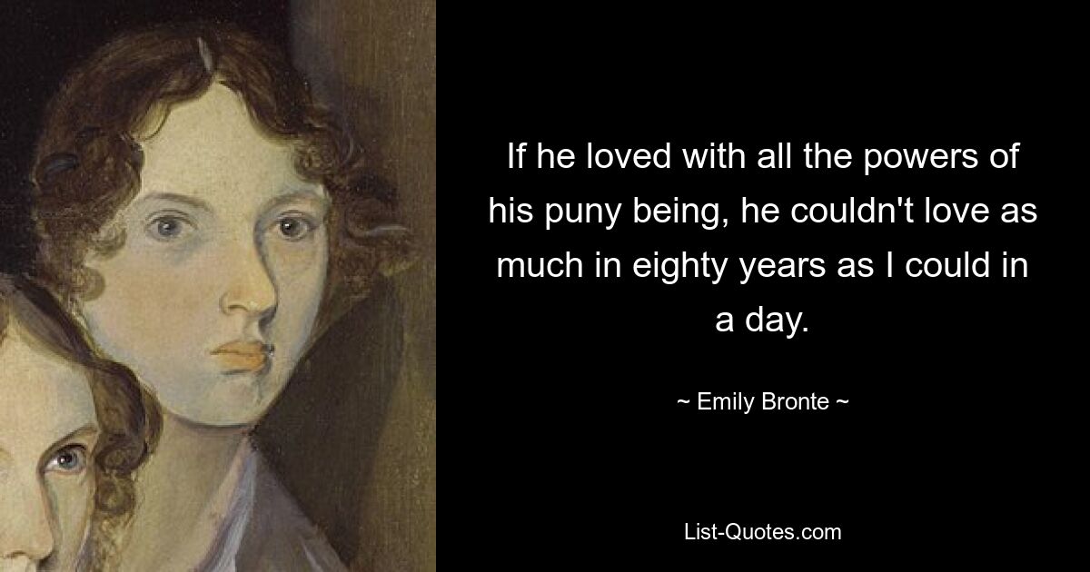 If he loved with all the powers of his puny being, he couldn't love as much in eighty years as I could in a day. — © Emily Bronte