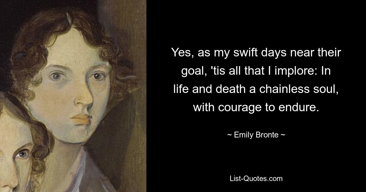 Yes, as my swift days near their goal, 'tis all that I implore: In life and death a chainless soul, with courage to endure. — © Emily Bronte