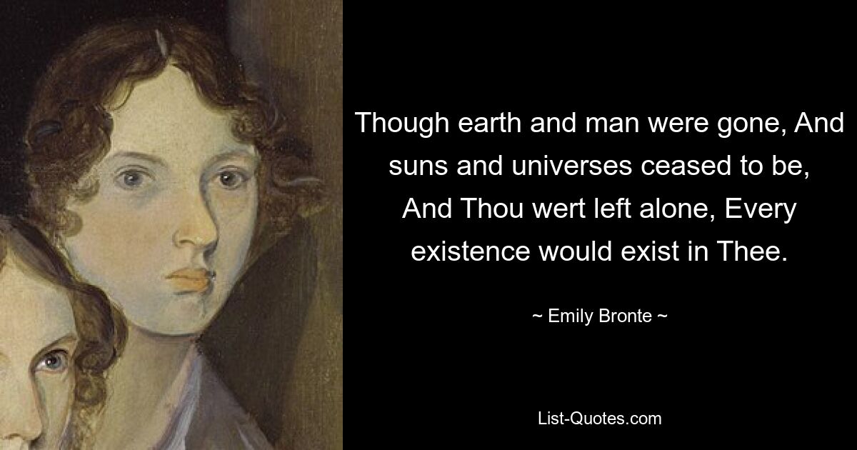 Though earth and man were gone, And suns and universes ceased to be, And Thou wert left alone, Every existence would exist in Thee. — © Emily Bronte