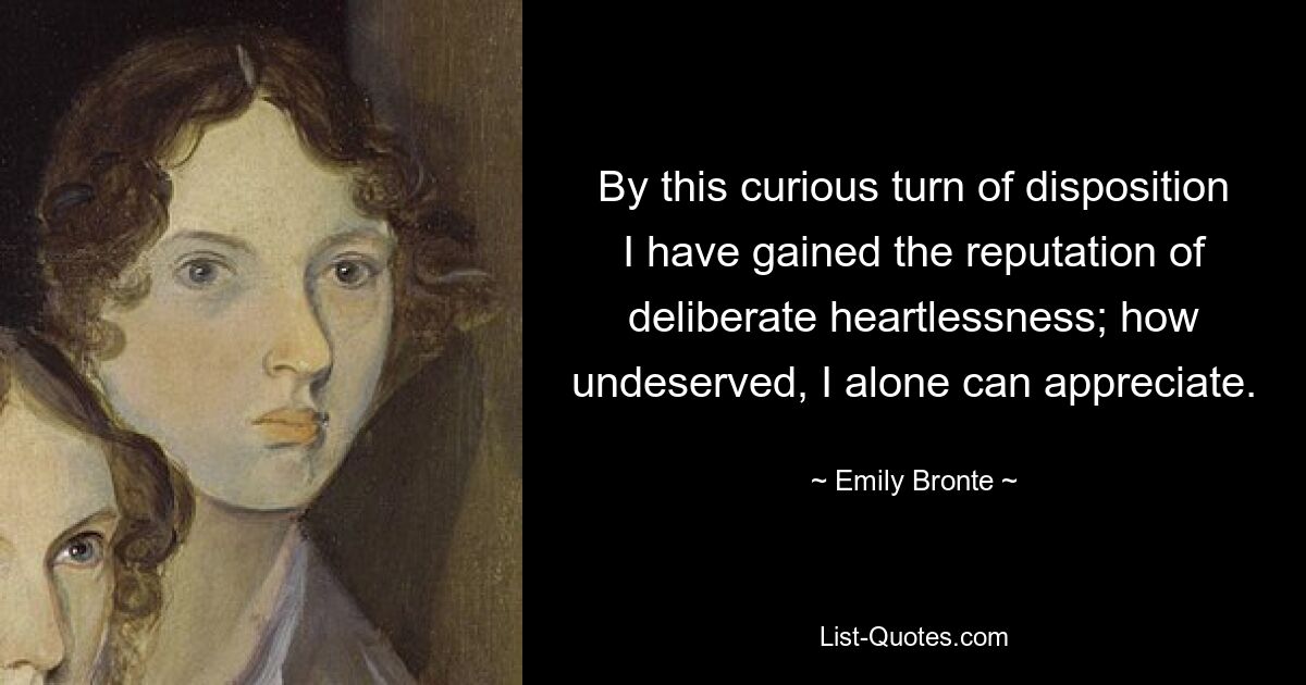 By this curious turn of disposition I have gained the reputation of deliberate heartlessness; how undeserved, I alone can appreciate. — © Emily Bronte