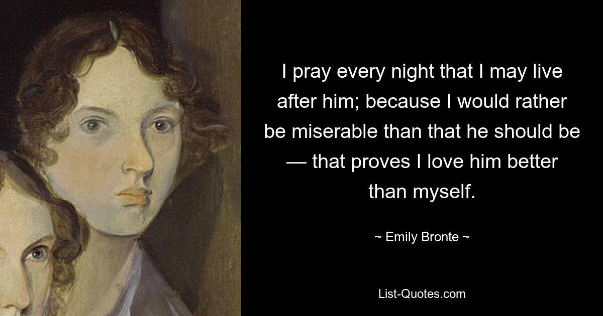 I pray every night that I may live after him; because I would rather be miserable than that he should be — that proves I love him better than myself. — © Emily Bronte