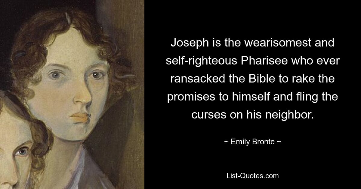 Joseph is the wearisomest and self-righteous Pharisee who ever ransacked the Bible to rake the promises to himself and fling the curses on his neighbor. — © Emily Bronte