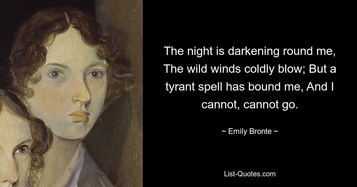 The night is darkening round me, The wild winds coldly blow; But a tyrant spell has bound me, And I cannot, cannot go. — © Emily Bronte