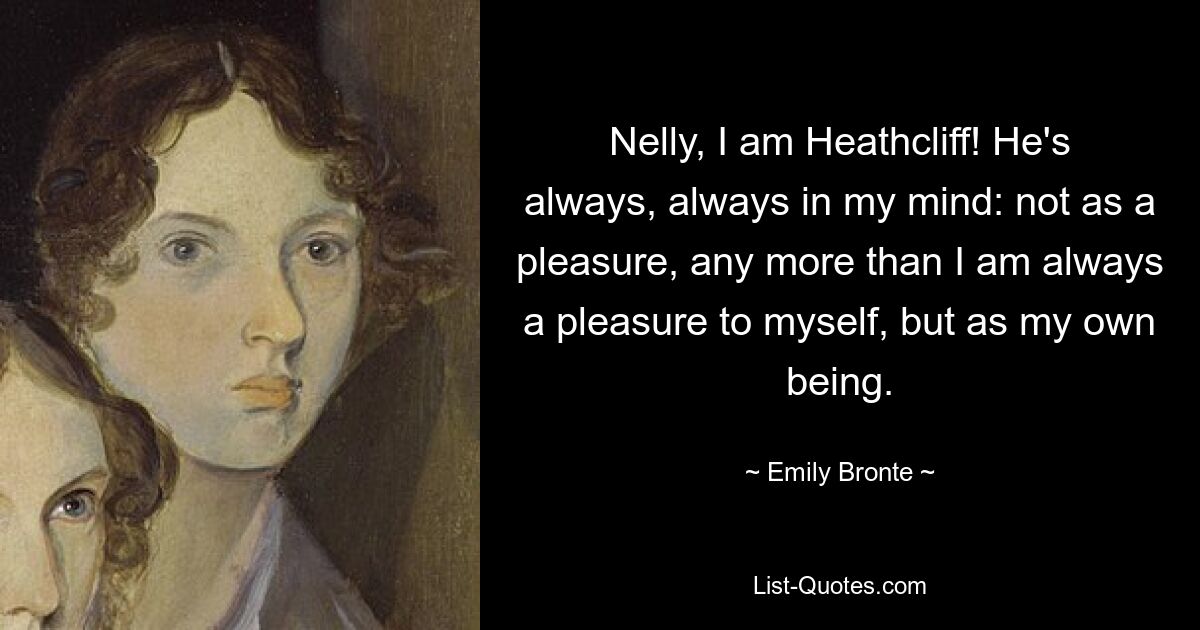 Nelly, I am Heathcliff! He's always, always in my mind: not as a pleasure, any more than I am always a pleasure to myself, but as my own being. — © Emily Bronte