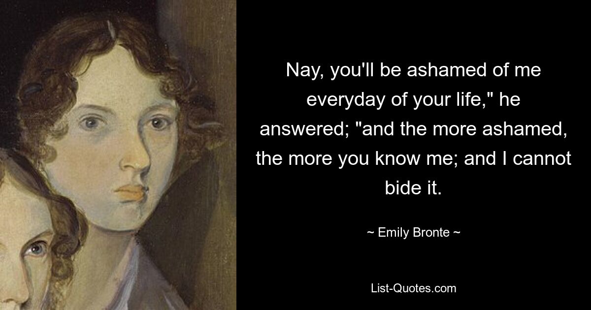 Nay, you'll be ashamed of me everyday of your life," he answered; "and the more ashamed, the more you know me; and I cannot bide it. — © Emily Bronte