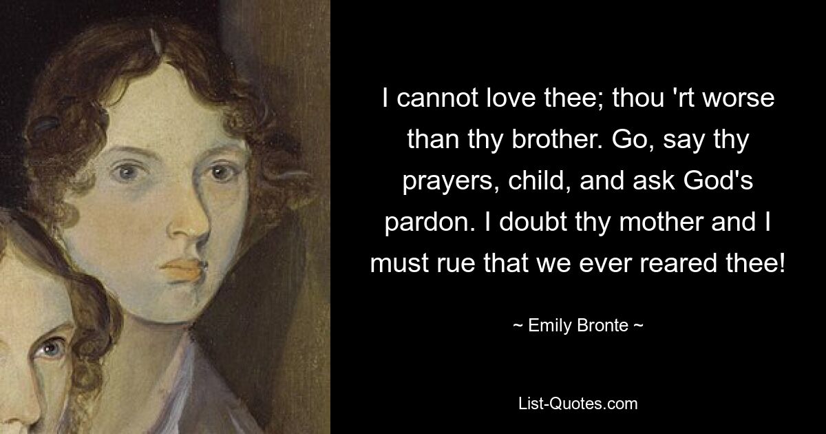 I cannot love thee; thou 'rt worse than thy brother. Go, say thy prayers, child, and ask God's pardon. I doubt thy mother and I must rue that we ever reared thee! — © Emily Bronte