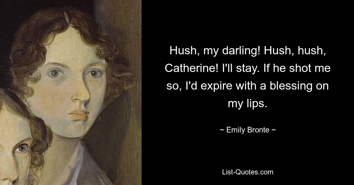 Hush, my darling! Hush, hush, Catherine! I'll stay. If he shot me so, I'd expire with a blessing on my lips. — © Emily Bronte