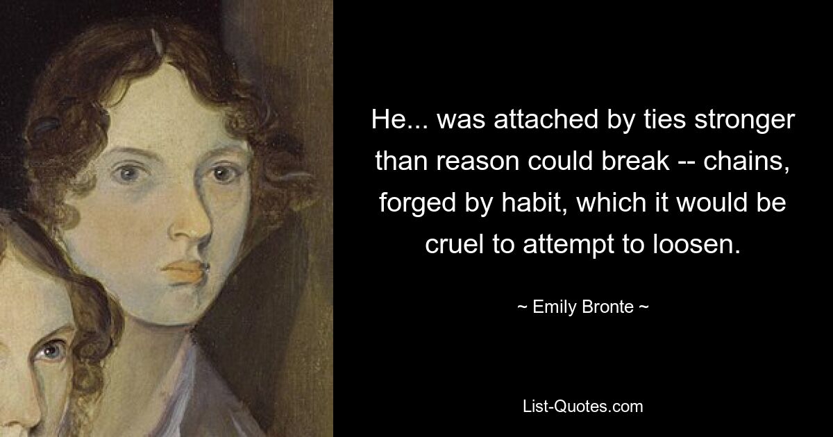 He... was attached by ties stronger than reason could break -- chains, forged by habit, which it would be cruel to attempt to loosen. — © Emily Bronte