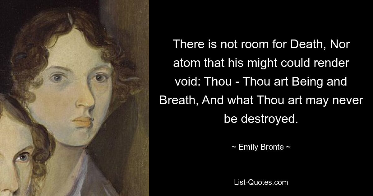 There is not room for Death, Nor atom that his might could render void: Thou - Thou art Being and Breath, And what Thou art may never be destroyed. — © Emily Bronte