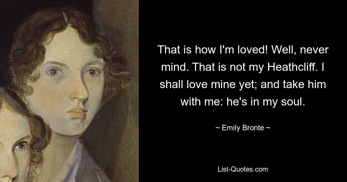 That is how I'm loved! Well, never mind. That is not my Heathcliff. I shall love mine yet; and take him with me: he's in my soul. — © Emily Bronte