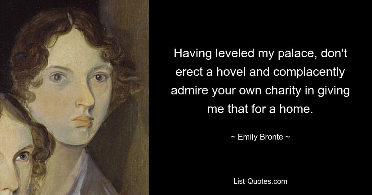 Having leveled my palace, don't erect a hovel and complacently admire your own charity in giving me that for a home. — © Emily Bronte