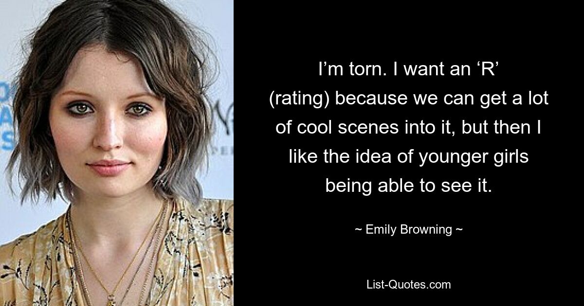 I’m torn. I want an ‘R’ (rating) because we can get a lot of cool scenes into it, but then I like the idea of younger girls being able to see it. — © Emily Browning