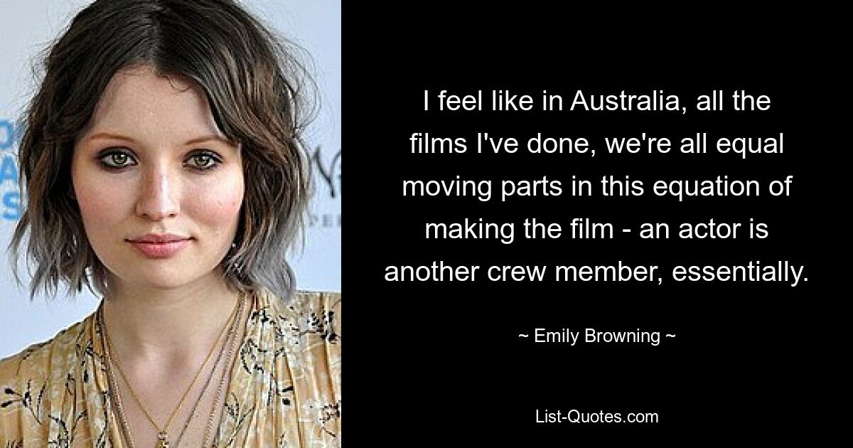 I feel like in Australia, all the films I've done, we're all equal moving parts in this equation of making the film - an actor is another crew member, essentially. — © Emily Browning