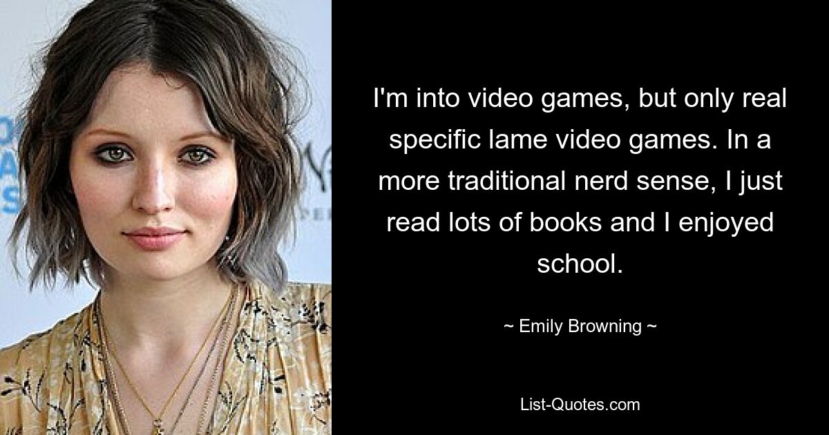 I'm into video games, but only real specific lame video games. In a more traditional nerd sense, I just read lots of books and I enjoyed school. — © Emily Browning